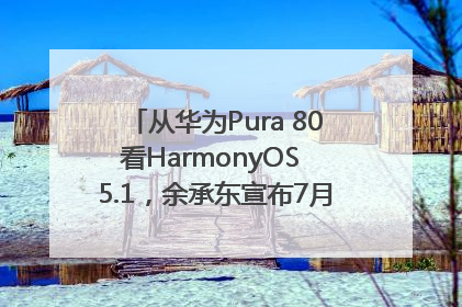 从华为Pura 80看HarmonyOS 5.1，余承东宣布7月迎来首批机型升级