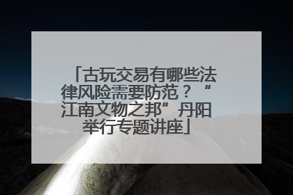 古玩交易有哪些法律风险需要防范？“江南文物之邦”丹阳举行专题讲座