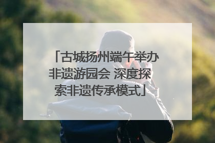 古城扬州端午举办非遗游园会 深度探索非遗传承模式