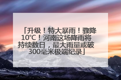 升级！特大暴雨！骤降10℃！河南这场降雨将持续数日，最大雨量或破300毫米极端纪录