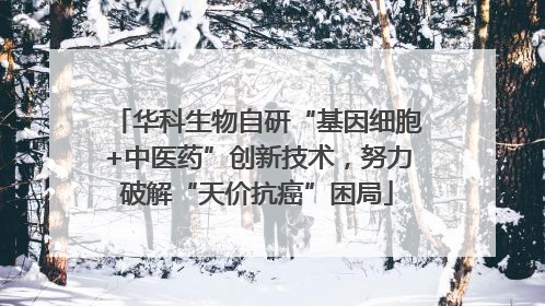 华科生物自研“基因细胞+中医药”创新技术，努力破解“天价抗癌”困局