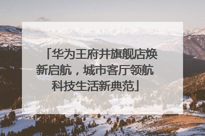 华为王府井旗舰店焕新启航，城市客厅领航科技生活新典范