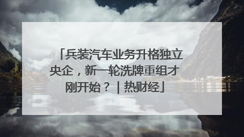 兵装汽车业务升格独立央企，新一轮洗牌重组才刚开始？｜热财经