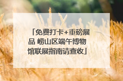 免费打卡+重磅展品 崂山区端午博物馆联展指南请查收