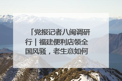 党报记者八闽调研行｜福建便利店领全国风骚，老生意如何玩出新玩法？