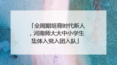 全周期培育时代新人，河南师大大中小学生集体入党入团入队
