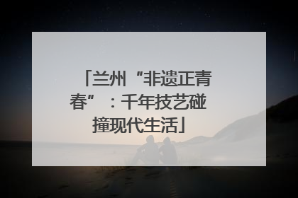 兰州“非遗正青春”：千年技艺碰撞现代生活