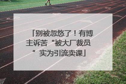 别被忽悠了！有博主诉苦“被大厂裁员”实为引流卖课