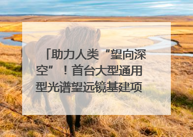 助力人类“望向深空”！首台大型通用型光谱望远镜基建项目破土动工