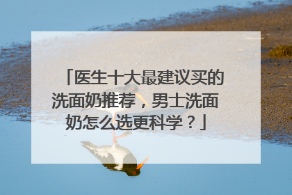 医生十大最建议买的洗面奶推荐，男士洗面奶怎么选更科学？