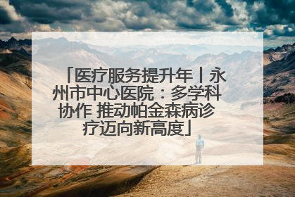 医疗服务提升年丨永州市中心医院：多学科协作 推动帕金森病诊疗迈向新高度
