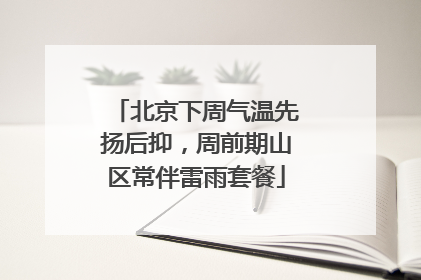 北京下周气温先扬后抑，周前期山区常伴雷雨套餐