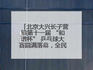 北京大兴长子营镇第十一届 “和谐杯” 乒乓球大赛圆满落幕，全民运动热潮涌动