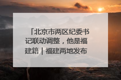 北京市两区纪委书记联动调整，他是福建籍｜福建两地发布一批人事消息