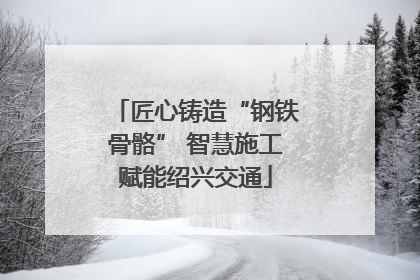 匠心铸造“钢铁骨骼” 智慧施工赋能绍兴交通
