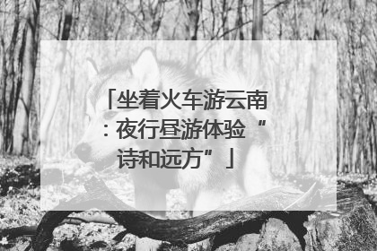 坐着火车游云南：夜行昼游体验“诗和远方”