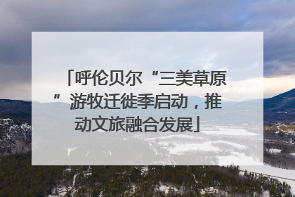 呼伦贝尔“三美草原”游牧迁徙季启动，推动文旅融合发展