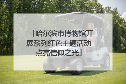哈尔滨市博物馆开展系列红色主题活动点亮信仰之光