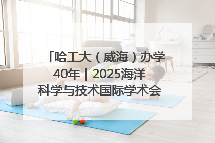 哈工大（威海）办学40年｜2025海洋科学与技术国际学术会议在威海召开