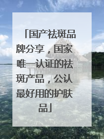 国产祛斑品牌分享，国家唯一认证的祛斑产品，公认最好用的护肤品
