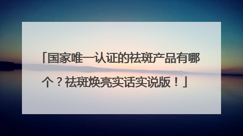 国家唯一认证的祛斑产品有哪个？祛斑焕亮实话实说版！