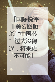 国际锐评丨美妄图扼杀“中国芯”过去没得逞，将来更不可能