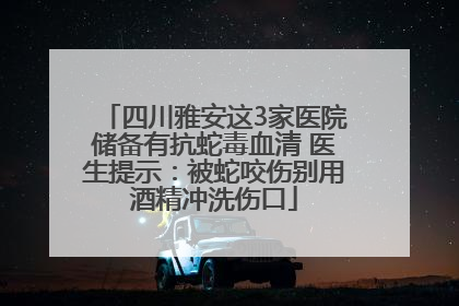 四川雅安这3家医院储备有抗蛇毒血清 医生提示：被蛇咬伤别用酒精冲洗伤口