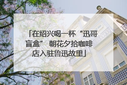 在绍兴喝一杯“迅哥盲盒” 朝花夕拾咖啡店入驻鲁迅故里