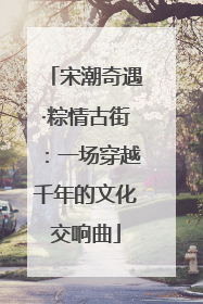 宋潮奇遇·粽情古街：一场穿越千年的文化交响曲