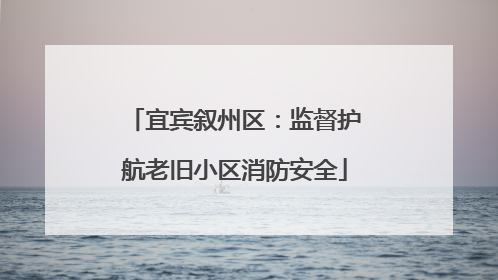 宜宾叙州区：监督护航老旧小区消防安全