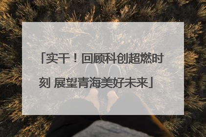 实干！回顾科创超燃时刻 展望青海美好未来