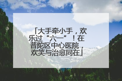 大手牵小手，欢乐过“六一”！在普陀区中心医院，欢笑与治愈同在