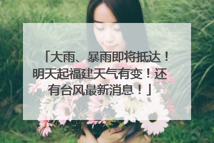 大雨、暴雨即将抵达！明天起福建天气有变！还有台风最新消息！