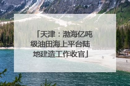 天津：渤海亿吨级油田海上平台陆地建造工作收官