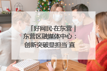 好网民·在东营｜东营区融媒体中心：创新突破显担当 直播赋能谱华章