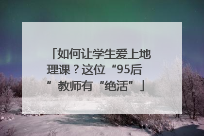 如何让学生爱上地理课？这位“95后”教师有“绝活”