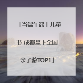 当端午遇上儿童节 成都拿下全国亲子游TOP1