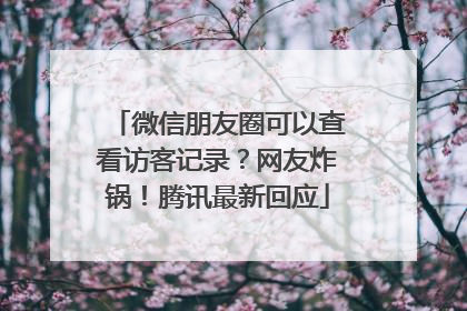 微信朋友圈可以查看访客记录？网友炸锅！腾讯最新回应