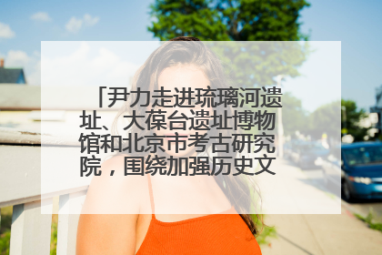尹力走进琉璃河遗址、大葆台遗址博物馆和北京市考古研究院，围绕加强历史文化名城保护调研
