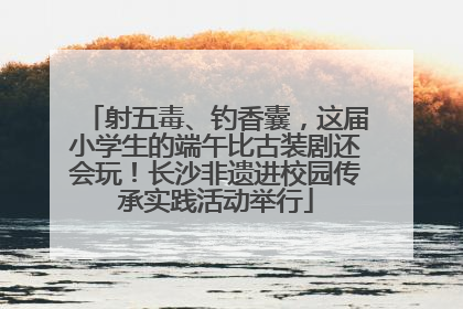 射五毒、钓香囊，这届小学生的端午比古装剧还会玩！长沙非遗进校园传承实践活动举行