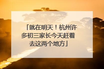 就在明天！杭州许多初三家长今天赶着去这两个地方