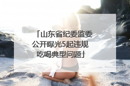 山东省纪委监委公开曝光5起违规吃喝典型问题