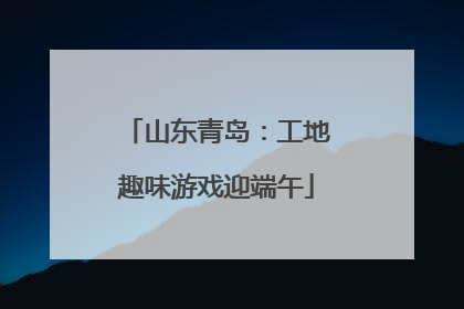 山东青岛：工地趣味游戏迎端午