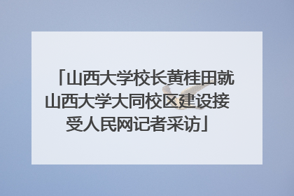 山西大学校长黄桂田就山西大学大同校区建设接受人民网记者采访