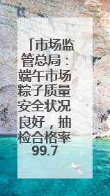 市场监管总局：端午市场粽子质量安全状况良好，抽检合格率99.78%