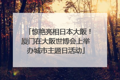 惊艳亮相日本大阪！厦门在大阪世博会上举办城市主题日活动