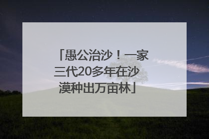愚公治沙！一家三代20多年在沙漠种出万亩林