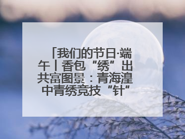 我们的节日·端午丨香包“绣”出共富图景：青海湟中青绣竞技“针”功夫点亮乡村