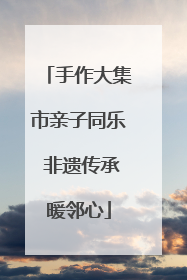 手作大集市亲子同乐 非遗传承暖邻心