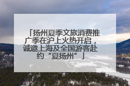 扬州夏季文旅消费推广季在沪上火热开启，诚邀上海及全国游客赴约“夏扬州”